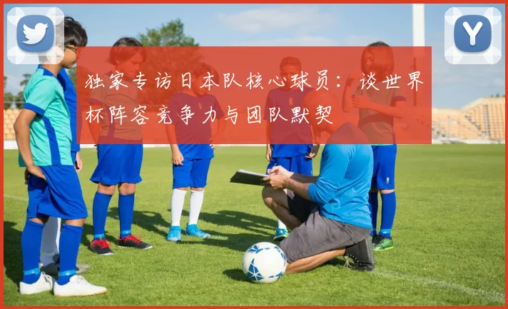 独家专访日本队核心球员：谈世界杯阵容竞争力与团队默契