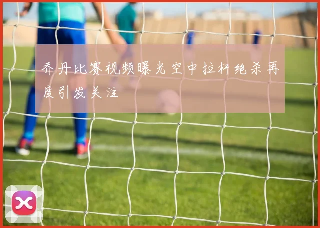 乔丹比赛视频曝光空中拉杆绝杀再度引发关注