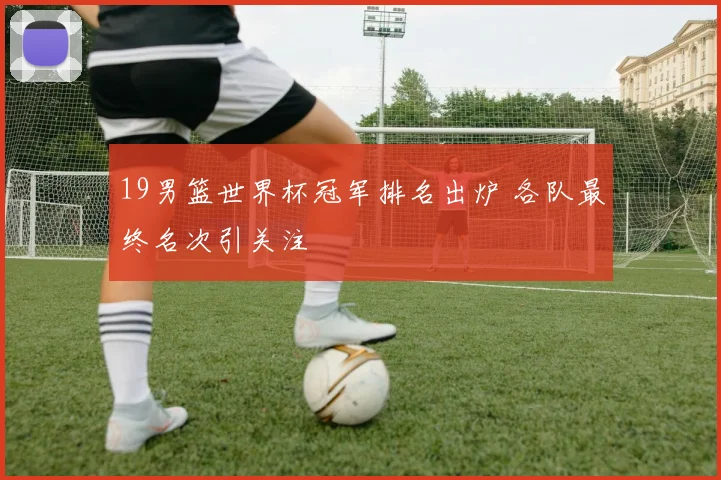 19男篮世界杯冠军排名出炉 各队最终名次引关注