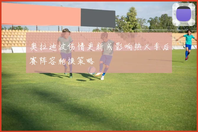 奥拉迪波伤情更新或影响热火季后赛阵容轮换策略