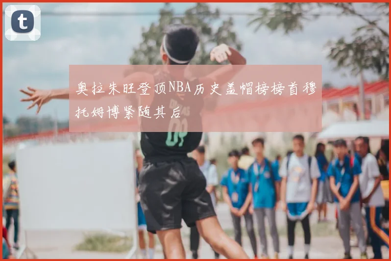 奥拉朱旺登顶NBA历史盖帽榜榜首穆托姆博紧随其后