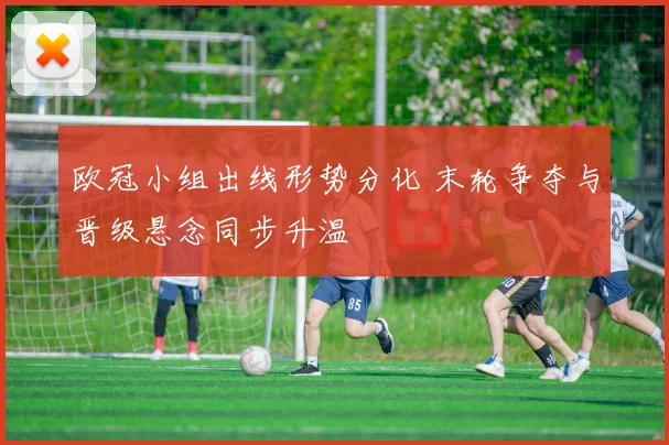 欧冠小组出线形势分化 末轮争夺与晋级悬念同步升温