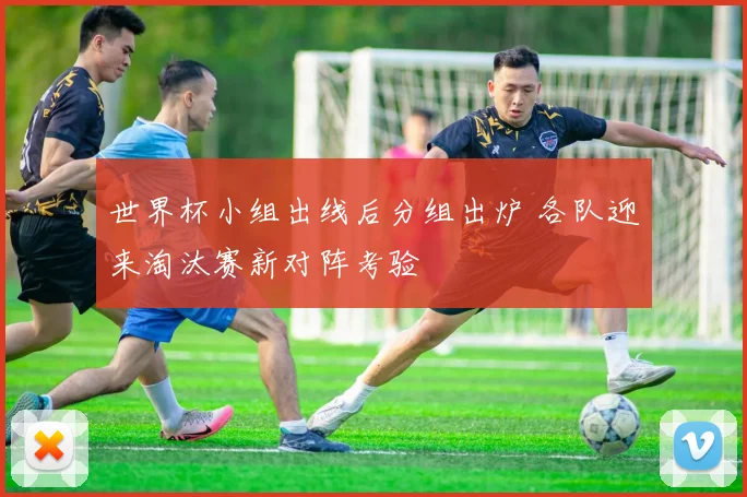 世界杯小组出线后分组出炉 各队迎来淘汰赛新对阵考验