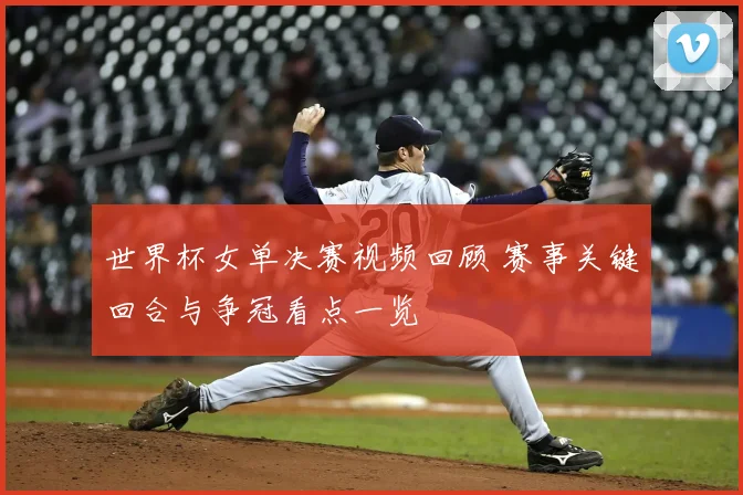 世界杯女单决赛视频回顾 赛事关键回合与争冠看点一览