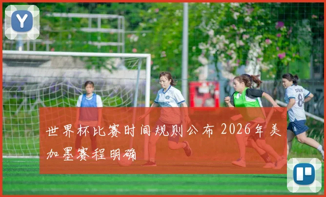 世界杯比赛时间规则公布 2026年美加墨赛程明确