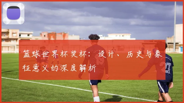 篮球世界杯奖杯：设计、历史与象征意义的深度解析